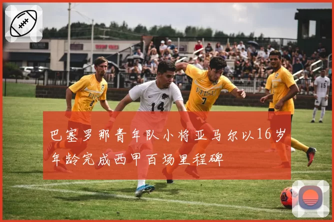 巴塞罗那青年队小将亚马尔以16岁年龄完成西甲百场里程碑