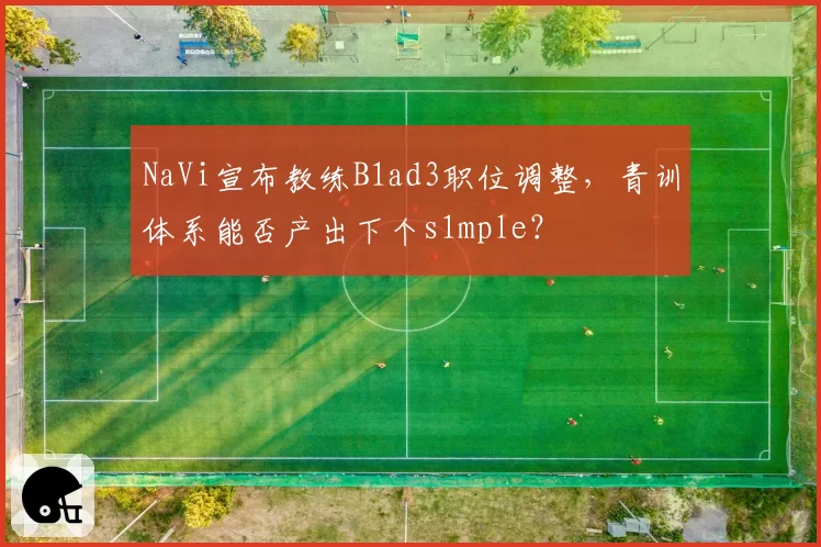 NaVi宣布教练B1ad3职位调整，青训体系能否产出下个s1mple？