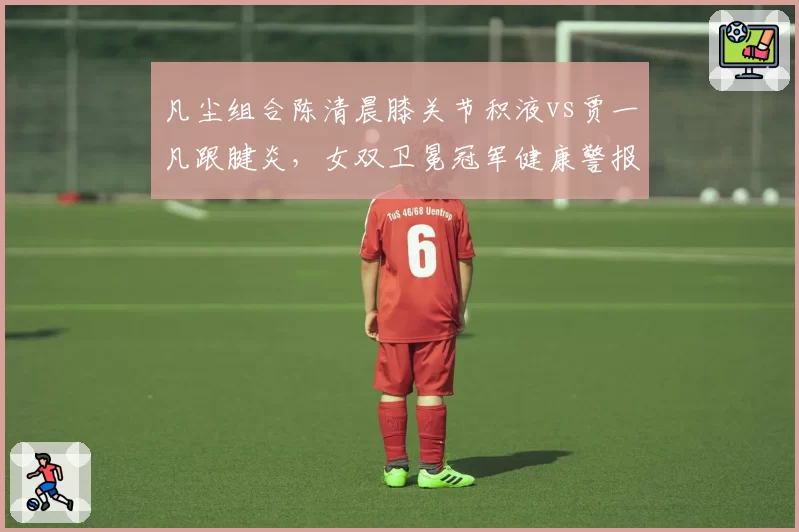 凡尘组合陈清晨膝关节积液vs贾一凡跟腱炎，女双卫冕冠军健康警报