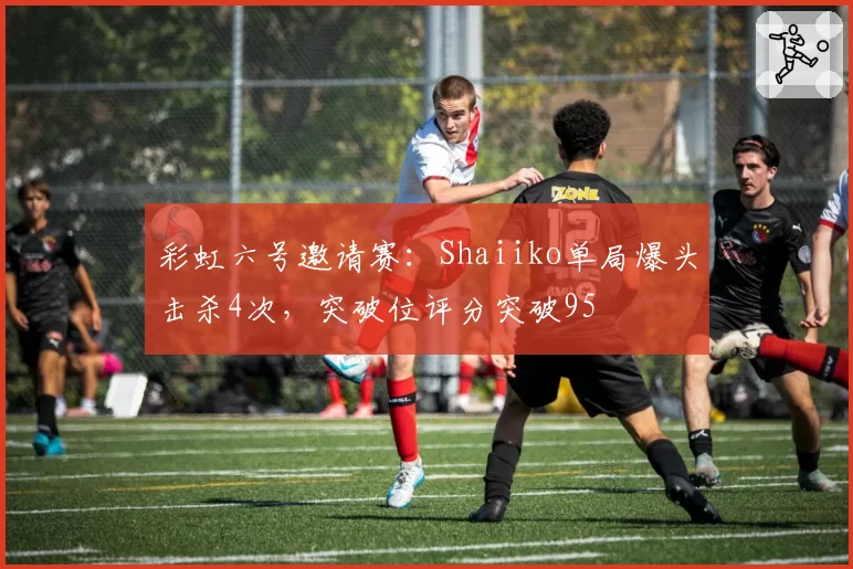 彩虹六号邀请赛：Shaiiko单局爆头击杀4次，突破位评分突破95