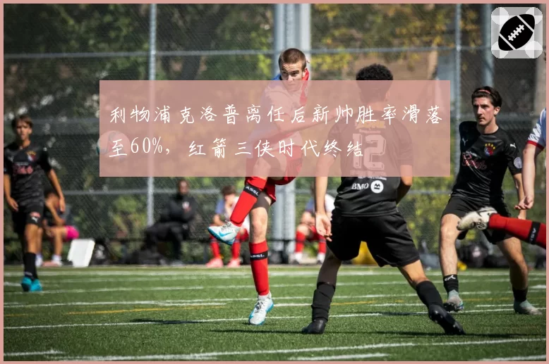 利物浦克洛普离任后新帅胜率滑落至60%,红箭三侠时代终结