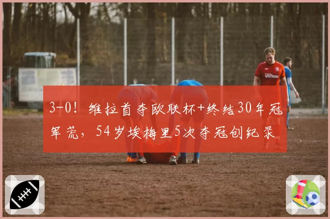 3-0！维拉首夺欧联杯+终结30年冠军荒，54岁埃梅里5次夺冠创纪录