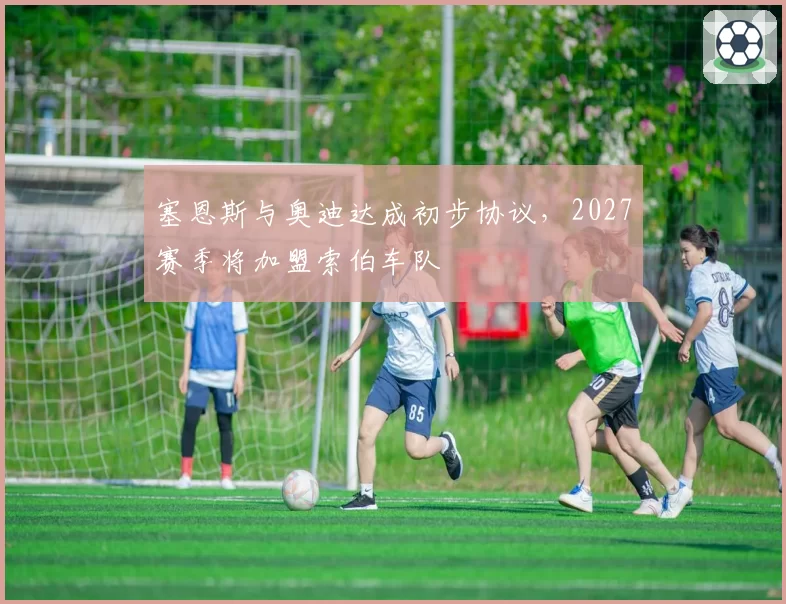 塞恩斯与奥迪达成初步协议，2027赛季将加盟索伯车队