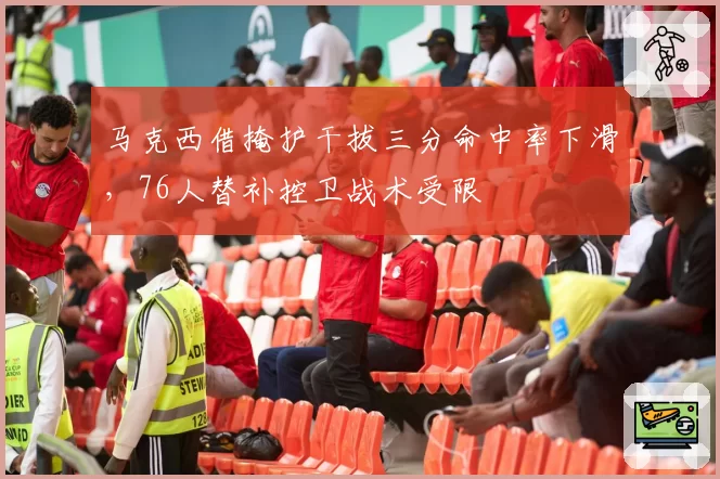 马克西借掩护干拔三分命中率下滑，76人替补控卫战术受限