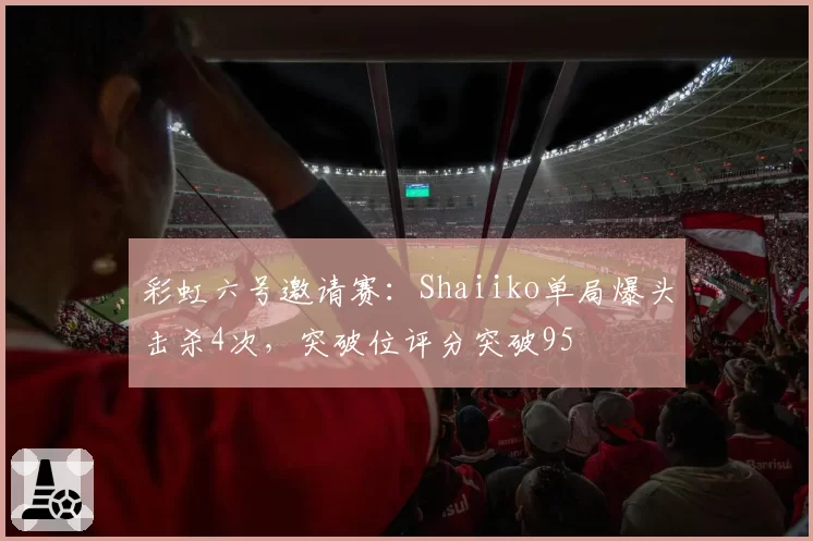 彩虹六号邀请赛：Shaiiko单局爆头击杀4次，突破位评分突破95