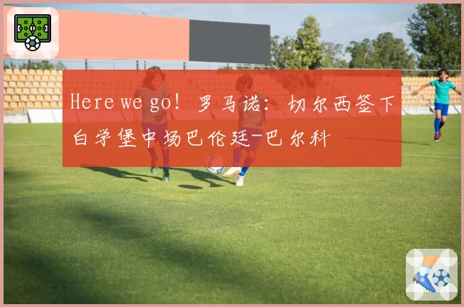 Here we go！罗马诺：切尔西签下白学堡中场巴伦廷-巴尔科