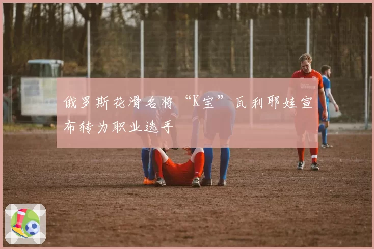 俄罗斯花滑名将“K宝”瓦利耶娃宣布转为职业选手