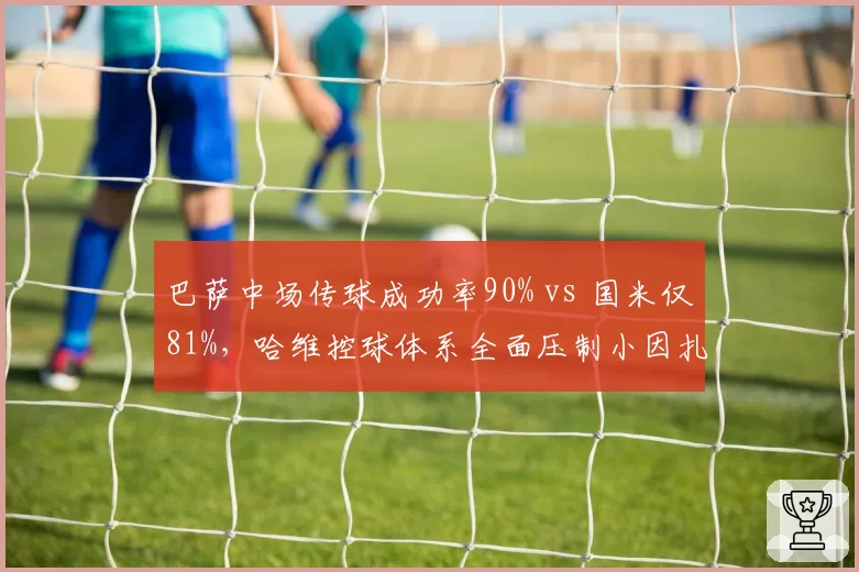 巴萨中场传球成功率90% vs 国米仅81%，哈维控球体系全面压制小因扎吉中场出球