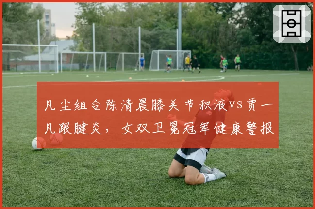 凡尘组合陈清晨膝关节积液vs贾一凡跟腱炎，女双卫冕冠军健康警报