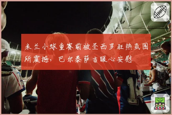 米兰小球童赛前被圣西罗狂热氛围所震撼,巴尔泰萨吉暖心安慰