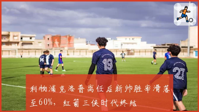 利物浦克洛普离任后新帅胜率滑落至60%,红箭三侠时代终结