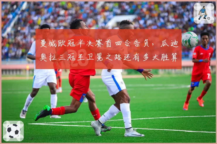 曼城欧冠半决赛首回合告负，瓜迪奥拉三冠王卫冕之路还有多大胜算？