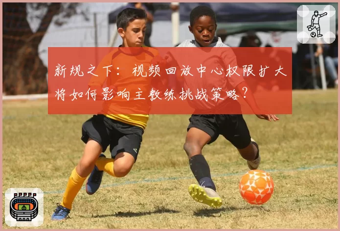 新规之下：视频回放中心权限扩大将如何影响主教练挑战策略？