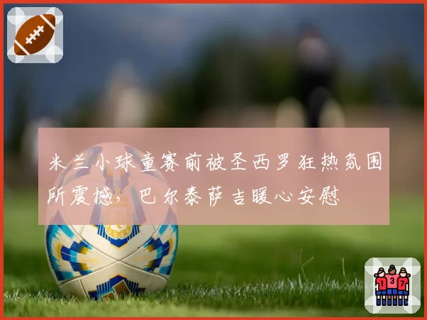 米兰小球童赛前被圣西罗狂热氛围所震撼,巴尔泰萨吉暖心安慰