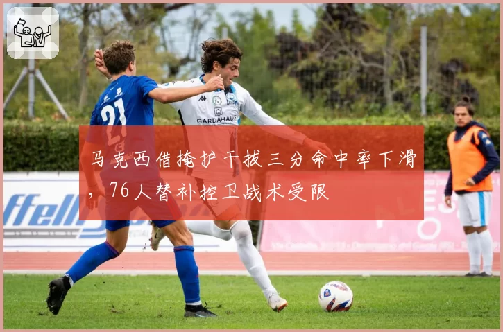 马克西借掩护干拔三分命中率下滑，76人替补控卫战术受限