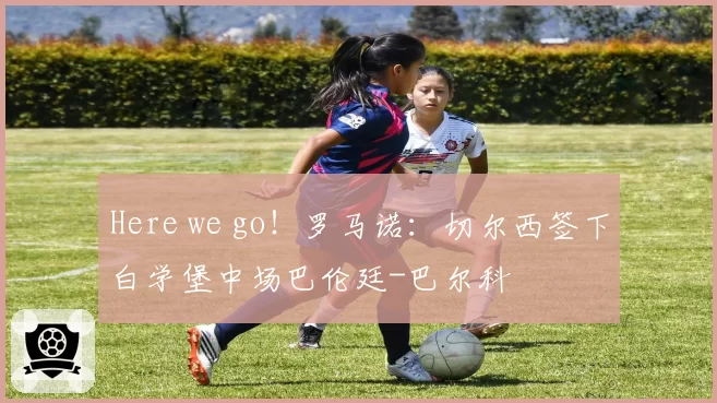 Here we go！罗马诺：切尔西签下白学堡中场巴伦廷-巴尔科