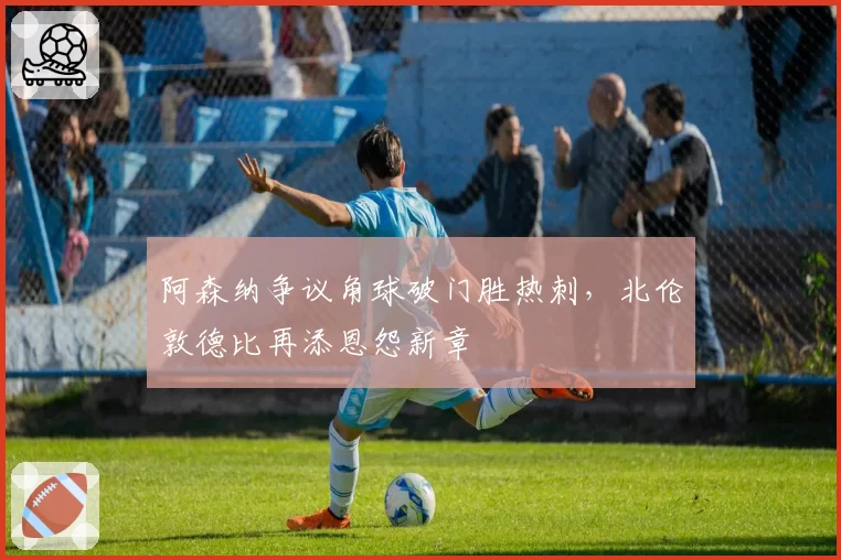 阿森纳争议角球破门胜热刺，北伦敦德比再添恩怨新章