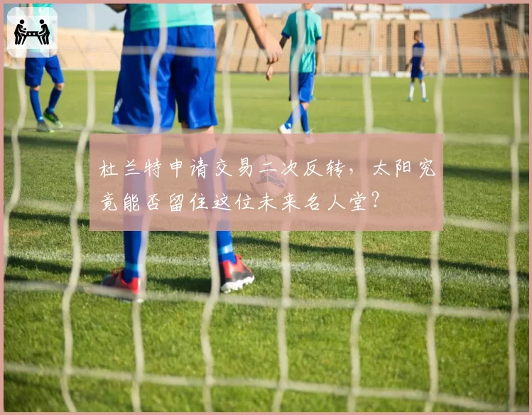 杜兰特申请交易二次反转,太阳究竟能否留住这位未来名人堂?