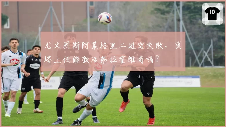 尤文图斯阿莱格里二进宫失败，莫塔上任能激活弗拉霍维奇吗？