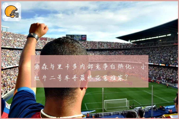 劳森与里卡多内部竞争白热化，小红牛二号车手最终花落谁家？
