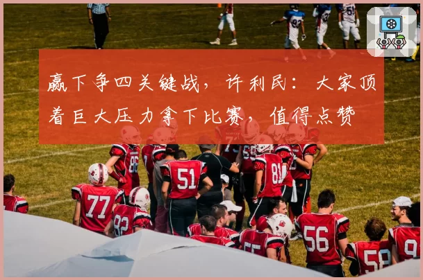 赢下争四关键战，许利民：大家顶着巨大压力拿下比赛，值得点赞