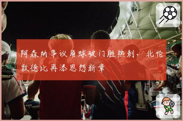 阿森纳争议角球破门胜热刺，北伦敦德比再添恩怨新章
