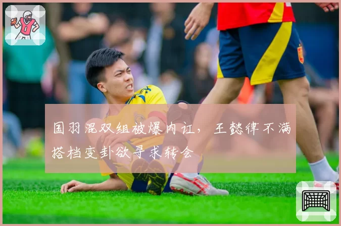 国羽混双组被爆内讧，王懿律不满搭档变卦欲寻求转会