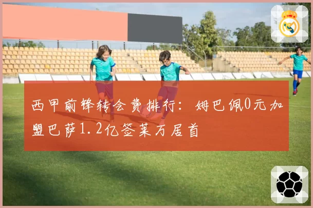 西甲前锋转会费排行:姆巴佩0元加盟巴萨1.2亿签莱万居首