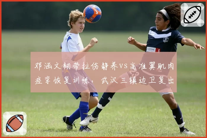 邓涵文韧带拉伤静养vs高准翼肌肉痉挛恢复训练,武汉三镇边卫复出进度对垒