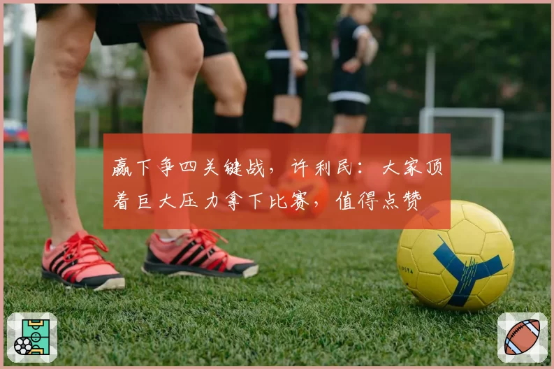 赢下争四关键战，许利民：大家顶着巨大压力拿下比赛，值得点赞