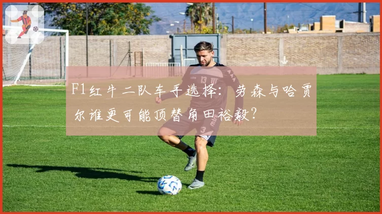 F1红牛二队车手选择：劳森与哈贾尔谁更可能顶替角田裕毅？