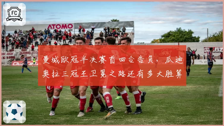 曼城欧冠半决赛首回合告负，瓜迪奥拉三冠王卫冕之路还有多大胜算？