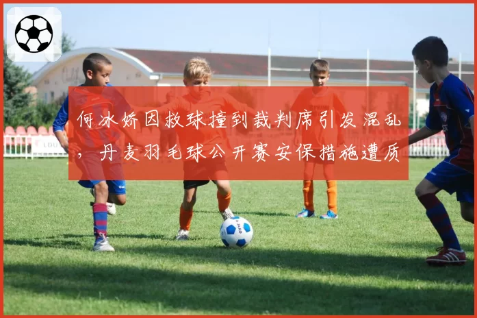 何冰娇因救球撞到裁判席引发混乱，丹麦羽毛球公开赛安保措施遭质疑