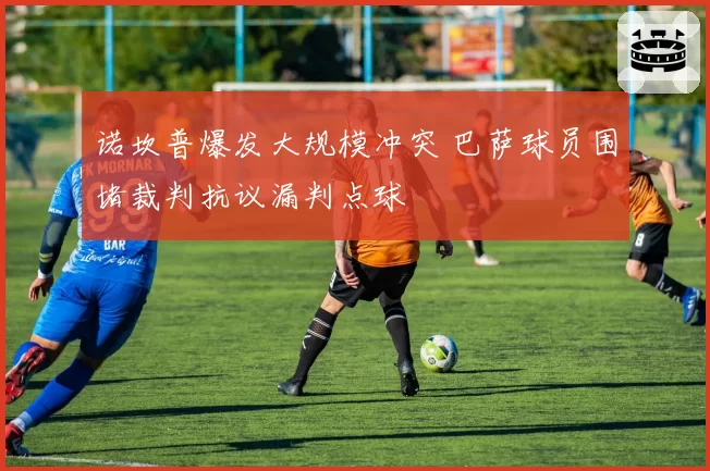 诺坎普爆发大规模冲突 巴萨球员围堵裁判抗议漏判点球