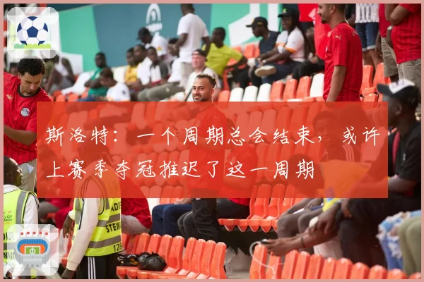 斯洛特:一个周期总会结束,或许上赛季夺冠推迟了这一周期