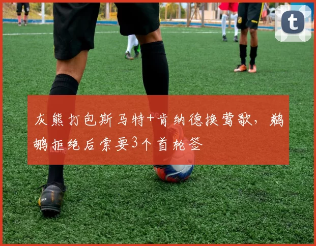灰熊打包斯马特+肯纳德换莺歌,鹈鹕拒绝后索要3个首轮签