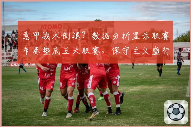 意甲战术倒退？数据分析显示联赛节奏垫底五大联赛，保守主义盛行