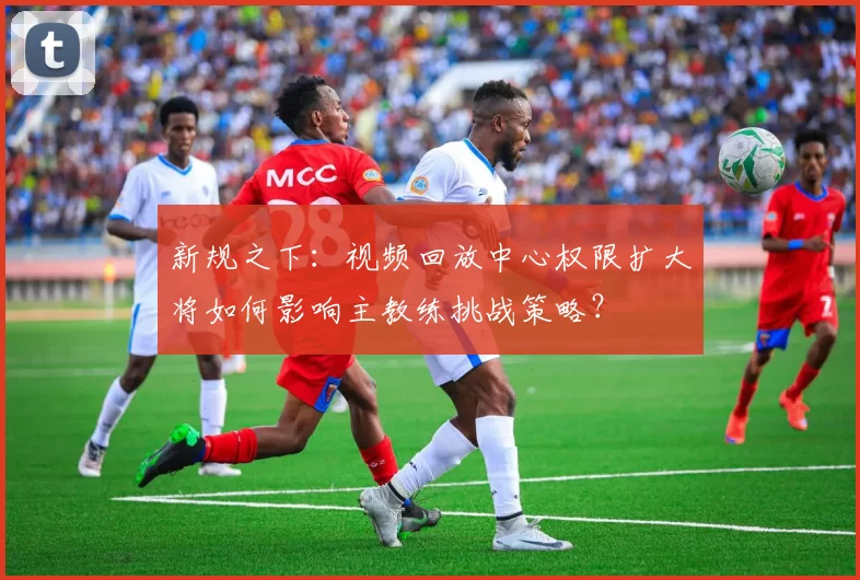 新规之下：视频回放中心权限扩大将如何影响主教练挑战策略？