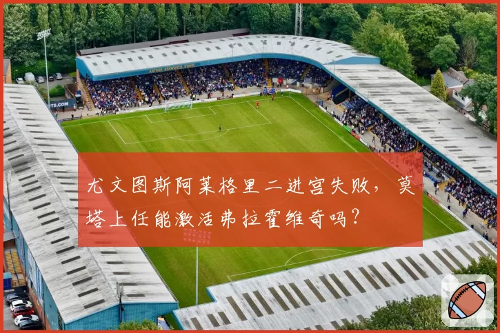 尤文图斯阿莱格里二进宫失败，莫塔上任能激活弗拉霍维奇吗？