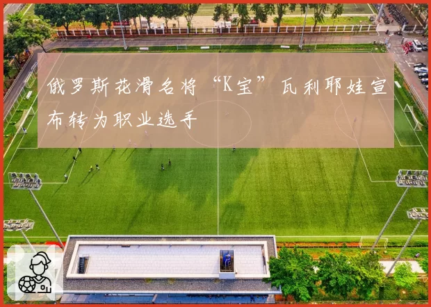 俄罗斯花滑名将“K宝”瓦利耶娃宣布转为职业选手