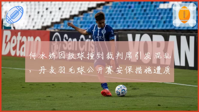 何冰娇因救球撞到裁判席引发混乱，丹麦羽毛球公开赛安保措施遭质疑
