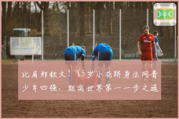 比肩郑钦文!15岁小花跻身法网青少年四强,距离世界第一一步之遥