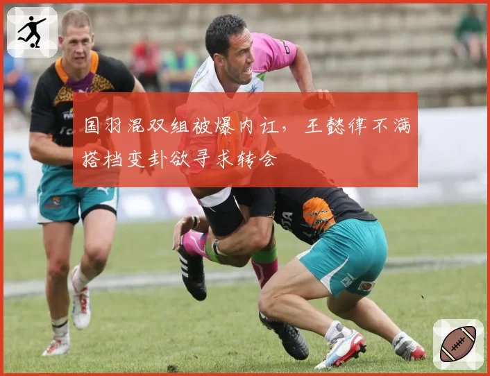 国羽混双组被爆内讧，王懿律不满搭档变卦欲寻求转会