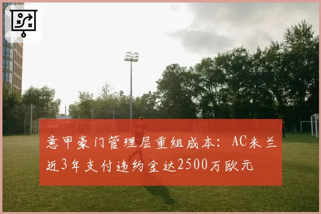 意甲豪门管理层重组成本：AC米兰近3年支付违约金达2500万欧元