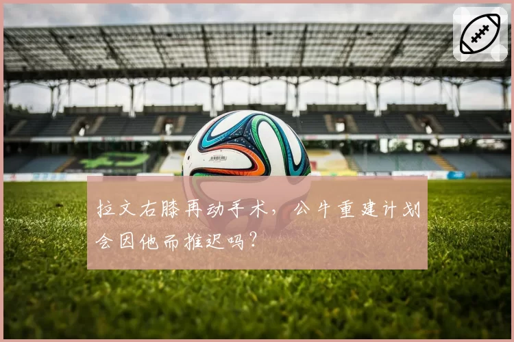 拉文右膝再动手术，公牛重建计划会因他而推迟吗？